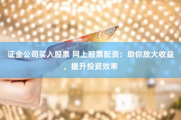 证金公司买入股票 网上股票配资：助你放大收益，提升投资效率