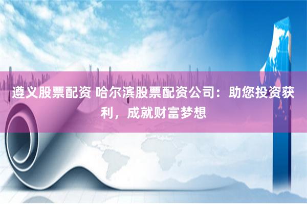 遵义股票配资 哈尔滨股票配资公司：助您投资获利，成就财富梦想