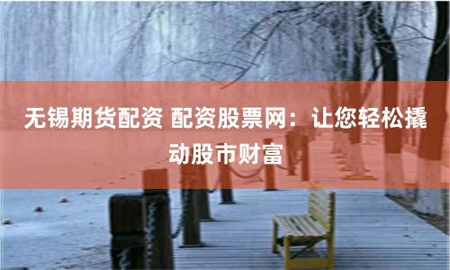无锡期货配资 配资股票网：让您轻松撬动股市财富