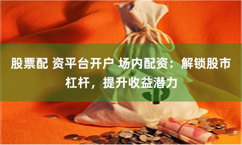 股票配 资平台开户 场内配资：解锁股市杠杆，提升收益潜力